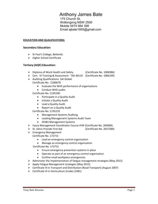 Tony Bate Resume Page 1
Anthony James Bate
175 Church St.
Wollongong NSW 2500
Mobile 0474 984 398
Email ajbate1955@gmail.com
EDUCATION AND QUALIFICATIONS:
Secondary Education:
 St Paul’s College, Bellambi.
 Higher School Certificate
Tertiary (AQF) Education:
 Diploma of Work Health and Safety (Certificate No. 1006986)
 Cert. IV Training & Assessment TAE 40110 (Certificate No. 1006199)
 Auditing Qualifications. SAI Global
Certificate No. C200678
 Evaluate the WHS performance of organisations
 Conduct WHS audits
Certificate No. C195240
 Participate in a Quality Audit
 Initiate a Quality Audit
 Lead a Quality Audit
 Report on a Quality Audit
Certificate No. C195233
 Management Systems Auditing
 Leading Management Systems Audit Team
 OH&S Management Systems
 Injury Management Coordinator Course IFAP (Certificate No. 204900)
 St. Johns Provide First Aid (Certificate No. 2657589)
 Emergency Management
Certificate No. 172711
 Lead an emergency control organization
 Manage an emergency control organization
Certificate No. 172715
 Ensure emergency prevention systems in place
 Operate as part of an emergency control organization
 Confine small workplace emergencies
 Administer the implementation of fatigue management strategies (May 2015)
 Apply Fatigue Management strategies (May 2015)
 Certificate III in Transport and Distribution (Road Transport) (August 2007)
 Certificate III in Horticulture (trade) (1981)
 