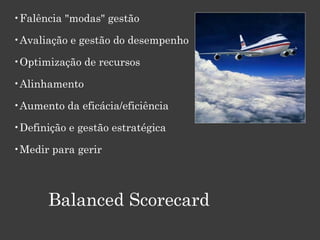 •Falência "modas" gestão
•Avaliação e gestão do desempenho
•Optimização de recursos
•Alinhamento
•Aumento da eficácia/eficiência
•Definição e gestão estratégica
•Medir para gerir
Balanced Scorecard
 