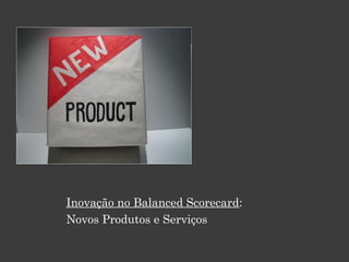 Inovação no Balanced Scorecard:
Novos Produtos e Serviços
 