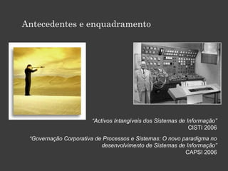 Antecedentes e enquadramento
“Activos Intangíveis dos Sistemas de Informação”
CISTI 2006
“Governação Corporativa de Processos e Sistemas: O novo paradigma no
desenvolvimento de Sistemas de Informação”
CAPSI 2006
 