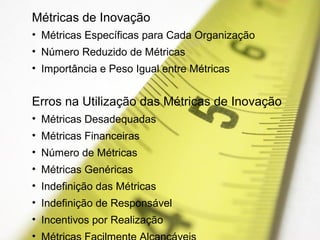 Métricas de Inovação
• Métricas Específicas para Cada Organização
• Número Reduzido de Métricas
• Importância e Peso Igual entre Métricas
Erros na Utilização das Métricas de Inovação
• Métricas Desadequadas
• Métricas Financeiras
• Número de Métricas
• Métricas Genéricas
• Indefinição das Métricas
• Indefinição de Responsável
• Incentivos por Realização
•
 