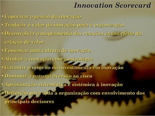 Innovation ScorecardInnovation Scorecard
• Capacitar a gestão da inovaçãoCapacitar a gestão da inovação
• Traduzir o valor da inovação para a organizaçãoTraduzir o valor da inovação para a organização
• Desenvolver o mapeamento das relaçõesDesenvolver o mapeamento das relações causa-efeitocausa-efeito dada
criação de valorcriação de valor
• Fomentar uma cultura de inovaçãoFomentar uma cultura de inovação
• Alinhar a inovação com a estratégiaAlinhar a inovação com a estratégia
• Garantir o retorno do investimento em inovaçãoGarantir o retorno do investimento em inovação
• Diminuir a natural aversão ao riscoDiminuir a natural aversão ao risco
• Aproximação sistemática e sistémica à inovaçãoAproximação sistemática e sistémica à inovação
• Definição para toda a organização com envolvimento dosDefinição para toda a organização com envolvimento dos
principais decisoresprincipais decisores
 