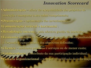 Innovation ScorecardInnovation Scorecard
• AdministraçãoAdministração – aferir da exequibilidade dos projectos de– aferir da exequibilidade dos projectos de
inovação e assegurar o seu cabal cumprimento;inovação e assegurar o seu cabal cumprimento;
• OrganizaçãoOrganização – optimização dos investimentos;– optimização dos investimentos;
• Comunicação vertical e horizontalComunicação vertical e horizontal ;;
• Metodologia internaMetodologia interna – pela efectiva gestão da inovação;– pela efectiva gestão da inovação;
• Economia internaEconomia interna – terminam os desperdícios acompanhando– terminam os desperdícios acompanhando
e forçando o cumprimento dos objectivos definidos;e forçando o cumprimento dos objectivos definidos;
• ClientesClientes – melhores produtos e serviços ou de menor custo;– melhores produtos e serviços ou de menor custo;
• ColaboradoresColaboradores – contributo da sua participação individual;– contributo da sua participação individual;
• Cultura organizacionalCultura organizacional – pela partilha/difusão de informaçã– pela partilha/difusão de informação
 