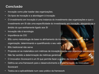 ConclusãoConclusão
• Inovação como pilar basilar das organizações.
• Os tipos de inovação e a abordagem à inovação
• O investimento em inovação é uma instancia do investimento das organizações e que o
investimento em SI são uma especificidade do investimento em inovação, alargando-se o
âmbito do que estritamente ligado aos SI
• Inovação não é tecnologia
• Importância do CIO
• BSc como metodologia de base no alinhamento da inovação com os objectivos da
organização, determinando e quantificando o seu valor
• BSc tradicional não serve
• Proposta só se materializa com métricas de inovação ligadas aos objectivos estratégicos
• Não faz sentido a determinação de métricas genéricas
• O Innovation Scorecard é um SI que permite fazer a gestão da inovação
• Definiu-se uma framework para o desenvolvimento e implementação do Innovation
Scorecard
• Testou-se a aplicabilidade num caso prático da framework
 