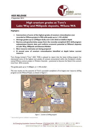 High uranium grades at Toro’s
Lake Way and Millipede deposits, Wiluna WA
on Toro’s deposits around Wiluna
ASX RELEASE
9 September 2013
Highlights:
 Intersections of some of the highest grades of uranium mineralisation ever
recorded at Wiluna project in WA with peaks up to 1.14% eU3O8
#
 Average grades up to 2,449ppm U3O8 over 2.5m thick at shallow depth
 Gamma and geochemistry assays from the recently completed 2013 drill program
substantiates historic data and confirms economic potential at Wiluna’s deposits
at Lake Way, Millipede and Dawson-Hinkler
 New resource estimates are being prepared
 A second zone of uranium mineralisation identified at depth below current
resource
Toro Energy Limited (“Toro” ASX: TOE) is pleased to report that the latest drilling program has
intersected some of the highest ever grades of uranium encountered within the Company’s wholly-
owned Wiluna uranium project in Western Australia – positioned to become the State’s first uranium
mine from 2016 onwards.
The grades peak up to 11,420ppm, or 1.14% eU3O8
#.
The new results are the outcome of Toro’s successful completion of its largest ever resource drilling
program on the Wiluna Project, as shown in Figure 1.
Figure 1: Location of drilling program
#
deconvolved gamma radiation measurements
 