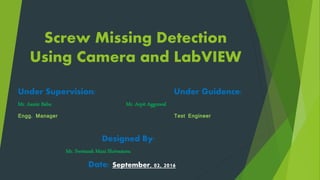 Screw Missing Detection
Using Camera and LabVIEW
Under Supervision: Under Guidence:
Mr. Aamir Babu Mr. Arpit Aggrawal
Engg. Manager Test Engineer
Designed By:
Mr. Swetansh Mani Shrivastava
Date: September, 02, 2016
 
