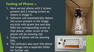 Testing of Phone 2:
1. Here we put phone with 2 screws
present and 2 missing screws as
shown in Image 9.
2. Software will automatically detect
the screw present in the image
encircle with green box and also
PASS the corresponding screw of
that phone, other screw of the
phone will be showing fail.
3. Status of phone will be showing
FAIL.
4. This software also save this phone
fail image into a separate folder
for further use.
 