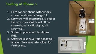 Testing of Phone 3:
1. Here we put phone without any
screws as shown in Image 13.
2. Software will automatically detect
the screw present or not, If no
screw found it will display all
screw fail.
3. Status of phone will be shown
FAIL.
4. Software also save this phone fail
image into a separate folder for
further use.
 