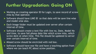  Working on creating operator ID for Login, to save record of screw
miss by that operator.
 Software should have LINE ID so that data will be save line wise
and model wise also.
 Each Image folder must be updated over server after certain
interval of time.
 Software should create a text file with line no, Date, Model No
and time, to save fail phone date like which screw miss, which
screw dent at when time. This file should be updated to server
over certain interval of time.
 Missed screw should be encircled with red box.
 Software should have exe file and have a teaching option from
where we can teach PC about screw position.
Further Upgradation: Going ON
 