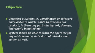 Objective:
 Designing a system i.e. Combination of software
and Hardware which is able to overlook our
product, is there any part missing, NG, damage,
improperly installed etc.
 System should be able to warn the operator for
any mistake and update data of mistake over
server as well.
 