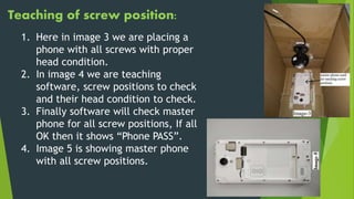 Teaching of screw position:
1. Here in image 3 we are placing a
phone with all screws with proper
head condition.
2. In image 4 we are teaching
software, screw positions to check
and their head condition to check.
3. Finally software will check master
phone for all screw positions, If all
OK then it shows “Phone PASS”.
4. Image 5 is showing master phone
with all screw positions.
 