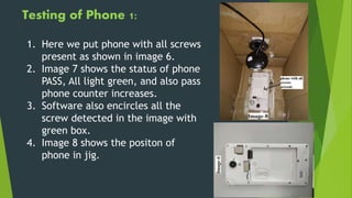 Testing of Phone 1:
1. Here we put phone with all screws
present as shown in image 6.
2. Image 7 shows the status of phone
PASS, All light green, and also pass
phone counter increases.
3. Software also encircles all the
screw detected in the image with
green box.
4. Image 8 shows the positon of
phone in jig.
 