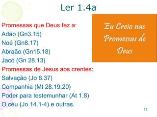 1111
1.4 - Finalidade das promessas:1.4 - Finalidade das promessas:
participar da natureza de Deus e com isso fugirparticipar da natureza de Deus e com isso fugir
da corrupção causada pela cobiça.da corrupção causada pela cobiça.
Calcula-se que há pelo menos
trinta mil promessas na Bíblia, ex:
1.2Co 12.9 Graça que basta
2.2. Tg 4.7 Vitória sobre o diabo
3. Rm 6.14 Livres do domínio do pecado.
4. Fp 4.13 Poder para obedecer aos mandamentos
5. 1Co 10.13 Livramento em meio à tentação
6. 1Jo 1.9 Perdão quando confessamos nossos
pecados e (Jr 31.34) Deus se esquece deles.
7. Sl 50.15 Resposta quando clamamos
 