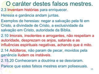 15
Os falsos mestres: Dois caminhos
O 1º caminho trata do procedimento cristão:
Caminho da verdade (2.2), reto (2.15) e da justiça
(2.21).
O 2º caminho é o dos falsos mestres: caminho
vergonhoso (2.2) e caminho de Balaão - que
desagrada a Deus. (2.15);
Balaão era um profeta que por dinheiro decidiu
profetizar o que Deus não orientou (Nm 22.16,17,34).
 
