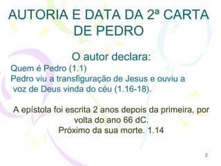 22
AUTORIA E DATA DA 2ª CARTA
DE PEDRO
1.1 Pedro se declara como o autor
1.16-18 Pedro viu a transfiguração de Jesus e ouviu
a
voz de Deus vinda do céu.
A epístola foi escrita 2 anos depois da primeira, por
volta do ano 66 dC.
Próximo da sua morte que lhe foi revelada por Jesus!
 