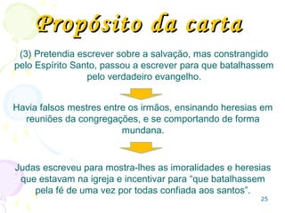 25
Paralelo entre Judas e Pedro na
descrição do falsos pastores
2 Pe Jd
2.1 Falsos mestres 1.4
2.4 Anjos que pecaram 1.6
2.6 Sodoma e Gomorra 1.7
2.10 Contaminados e atrevidos 1.8
2.11 Contenda de anjos 1.9
2.12 Animais irracionais 1.10
2.15 Caminho de Balaão 1.11
2.17 Nuvens elevadas 1.12,13
2.18 Falando coisas arrogantes 1.16
3.2 Lembrai-vos das palavras 1.17
3.3 Escarnecedores dos últimos tempos 1.18
 