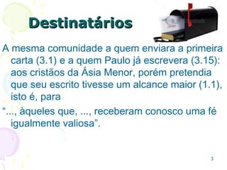 33
DestinatáriosDestinatários
3.1 A mesma comunidade a quem enviara a
primeira carta e a quem Paulo já escrevera
(3.15):
Cristãos da Ásia Menor, porém pretendia que
tivesse um alcance maior “..., àqueles que, ...,
receberam conosco uma fé igualmente valiosa”
1.1.
 
