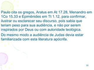 30
4b Libertinagem. A salvação permitiria à pessoa pecar
sem ser condenada (a doutrina antinomiana: confundir
justificação com santificação).
Hoje diríamos que o que importa são as intenções.
Negam Jesus como Deus.
Conduta típica dos falsos mestres
4a Aceitos na comunidade como cristãos;
8 - Rejeitam as lideranças e acham que a “influência
diabólica” é um mito;
12a Participam das atividades de comunhão da igreja;
16 Se queixam de tudo, descontentes com sua sorte,
cedem a seus desejos e “puxam o saco” por interesse.
1.12 Os falsos mestres eram pastores e1.12 Os falsos mestres eram pastores e
ensinavam:ensinavam:
 