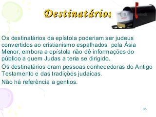 35
Os destinatários da epístola poderiam ser judeus
convertidos ao cristianismo espalhados pela Ásia
Menor, embora a epístola não dê informações do
público a quem Judas a teria se dirigido.
Os destinatários eram pessoas conhecedoras do Antigo
Testamento e das tradições judaicas.
Não há referência a gentios.
DestinatáriosDestinatários
 