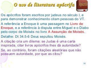 36
Os apócrifos foram escritos por judeus no século I, e
para demonstrar conhecimento citam pessoas do VT.
A referência a Enoque é uma passagem no Livro de
Enoque, e a referência à disputa entre Miguel e o Diabo
pelo corpo de Moisés no livro A Assunção de Moisés.
Detalhe: Dt 34.5-6 Deus sepultou Moisés.
A citação cria um dilema: se Judas é uma carta
inspirada, citar livros apócrifos lhes dá autoridade?
Se, ao contrário, foram citações aleatórias que não
possuem autoridade, por que as citou?
O uso de literatura apócrifaO uso de literatura apócrifa
 