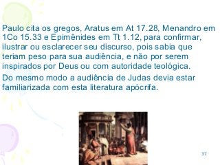 37
Paulo cita os gregos, Aratus em At 17.28, Menandro em
1Co 15.33 e Epimênides em Tt 1.12, para confirmar,
ilustrar ou esclarecer seu discurso, pois sabia que
teriam peso para sua audiência, e não por serem
inspirados por Deus ou com autoridade teológica.
Do mesmo modo a audiência de Judas devia estar
familiarizada com esta literatura apócrifa.
 