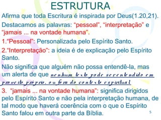 5
ESTRUTURA
1.20,21 Toda Escritura é inspirada por Deus.
Destacamos as palavras: “pessoal”, “interpretação” e
“jamais ... na vontade humana”.
1.“Pessoal”: Personalizada pelo Espírito Santo.
2.“Interpretação”: é o Espírito Santo quem explica.
Não significa que não se possa entendê-la, mas há um
alerta para que ne nhum te xto se ja e nte ndido e m
pro ve ito pró prio , o u fo ra do se u co nte xto .
3. “jamais ... na vontade humana”: dirigidos pelo
Espírito Santo e não pela interpretação humana, assim
haverá coerência com o que o Espírito Santo trata em
outra parte da Bíblia.
 