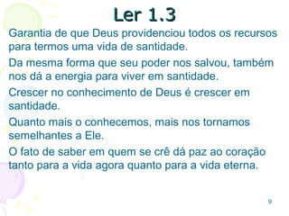 99
1.2: O pleno conhecimento de Deus e de Jesus1.2: O pleno conhecimento de Deus e de Jesus
Quanto mais conhecemos, mais
experimentamos a graça e a paz.
Somos mais felizes se habitamos do
que quando só fazemos visitas
ocasionais.
A fé sem conhecimento pode resultar
em fanatismo e heresia.
O conhecimento sem fé é
intelectualismo ou legalismo.
 