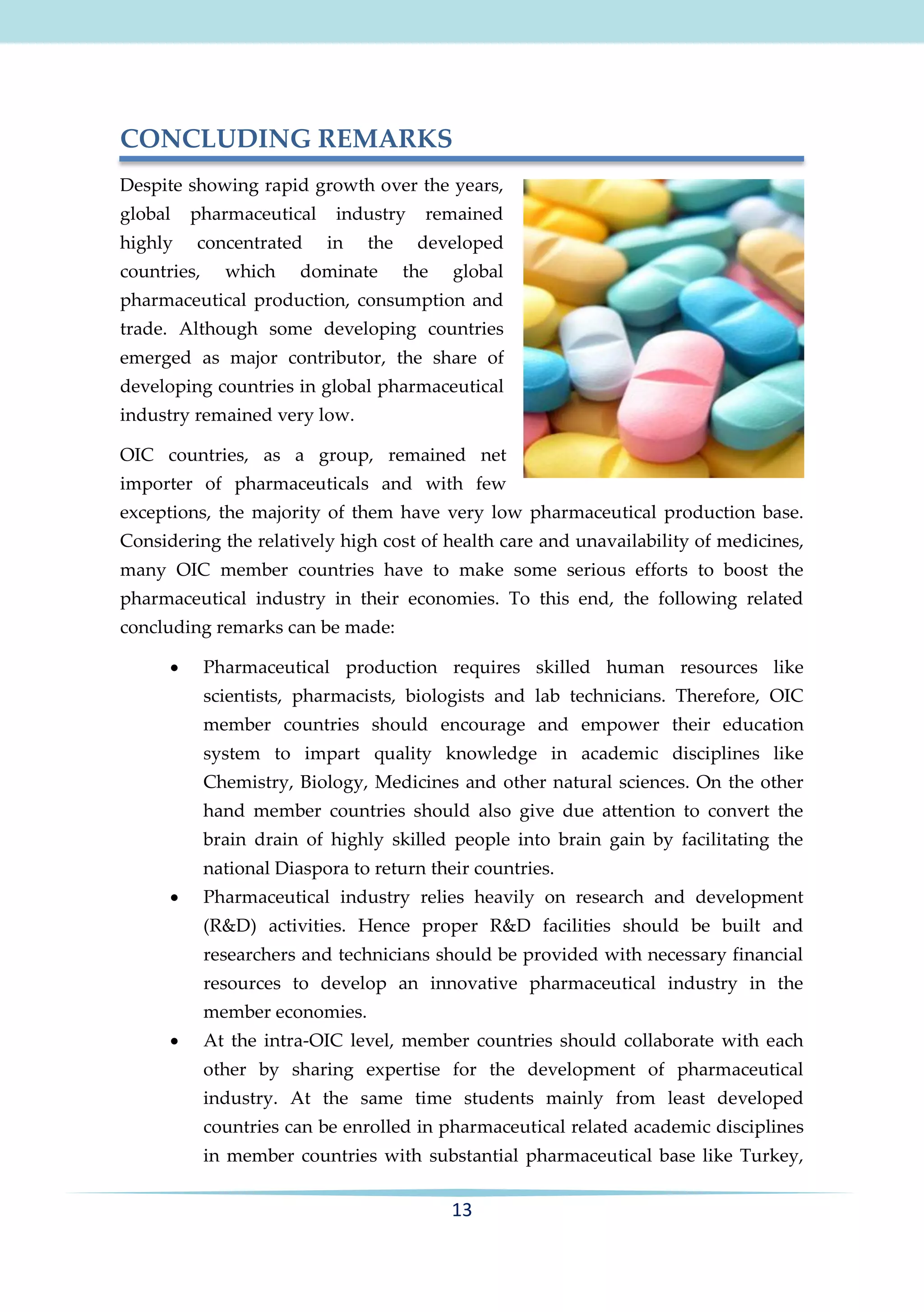 CONCLUDING REMARKS
Despite showing rapid growth over the years,
global

pharmaceutical

highly

concentrated

countries,

which

industry
in

the

dominate

remained
developed

the

global

pharmaceutical production, consumption and
trade. Although some developing countries
emerged as major contributor, the share of
developing countries in global pharmaceutical
industry remained very low.
OIC countries, as a group, remained net
importer of pharmaceuticals and with few
exceptions, the majority of them have very low pharmaceutical production base.
Considering the relatively high cost of health care and unavailability of medicines,
many OIC member countries have to make some serious efforts to boost the
pharmaceutical industry in their economies. To this end, the following related
concluding remarks can be made:


Pharmaceutical production requires skilled human resources like
scientists, pharmacists, biologists and lab technicians. Therefore, OIC
member countries should encourage and empower their education
system to impart quality knowledge in academic disciplines like
Chemistry, Biology, Medicines and other natural sciences. On the other
hand member countries should also give due attention to convert the
brain drain of highly skilled people into brain gain by facilitating the
national Diaspora to return their countries.



Pharmaceutical industry relies heavily on research and development
(R&D) activities. Hence proper R&D facilities should be built and
researchers and technicians should be provided with necessary financial
resources to develop an innovative pharmaceutical industry in the
member economies.



At the intra-OIC level, member countries should collaborate with each
other by sharing expertise for the development of pharmaceutical
industry. At the same time students mainly from least developed
countries can be enrolled in pharmaceutical related academic disciplines
in member countries with substantial pharmaceutical base like Turkey,

13

 