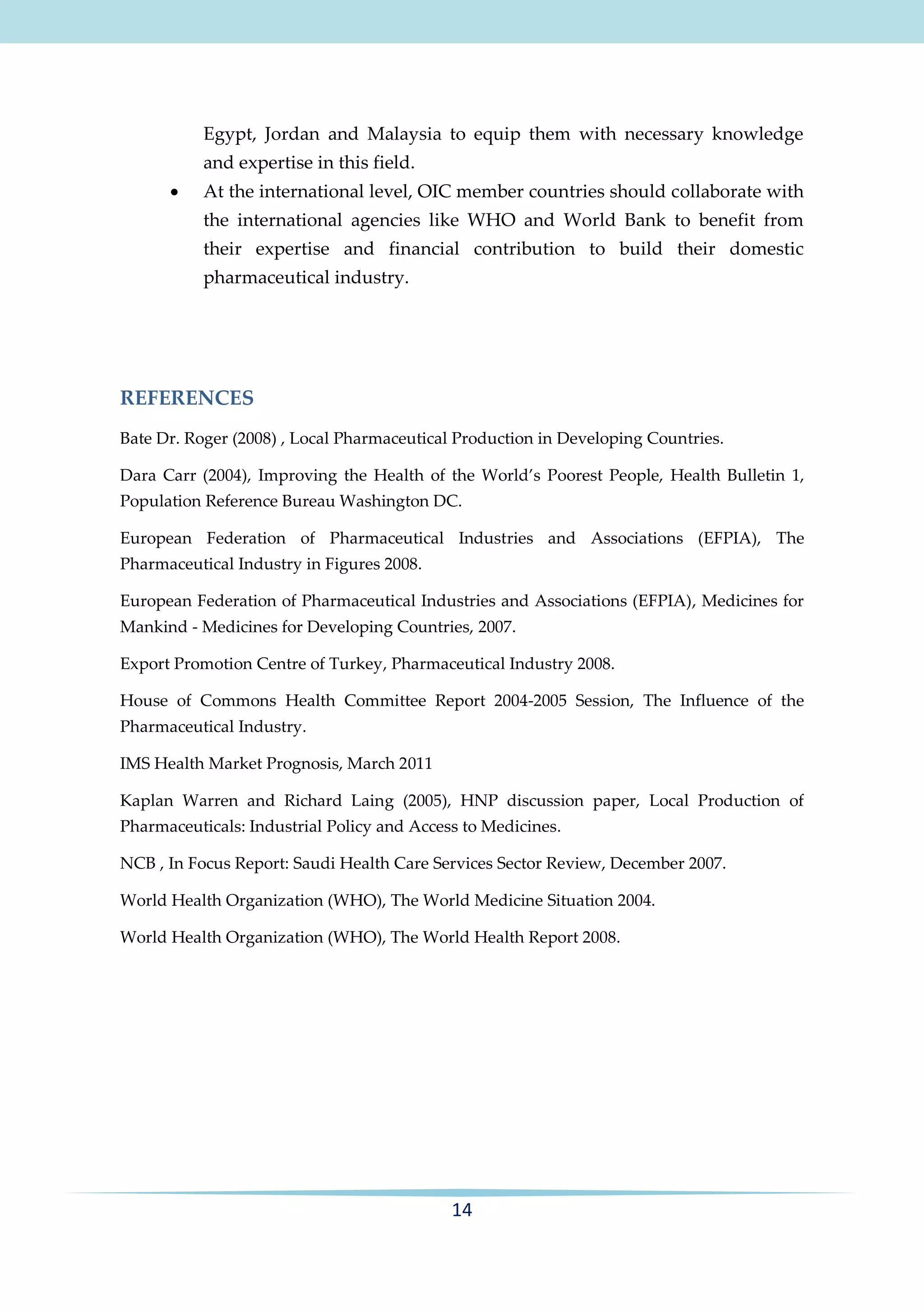 Egypt, Jordan and Malaysia to equip them with necessary knowledge
and expertise in this field.


At the international level, OIC member countries should collaborate with
the international agencies like WHO and World Bank to benefit from
their expertise and financial contribution to build their domestic
pharmaceutical industry.

REFERENCES
Bate Dr. Roger (2008) , Local Pharmaceutical Production in Developing Countries.
Dara Carr (2004), Improving the Health of the World’s Poorest People, Health Bulletin 1,
Population Reference Bureau Washington DC.
European Federation of Pharmaceutical Industries and Associations (EFPIA), The
Pharmaceutical Industry in Figures 2008.
European Federation of Pharmaceutical Industries and Associations (EFPIA), Medicines for
Mankind - Medicines for Developing Countries, 2007.
Export Promotion Centre of Turkey, Pharmaceutical Industry 2008.
House of Commons Health Committee Report 2004-2005 Session, The Influence of the
Pharmaceutical Industry.
IMS Health Market Prognosis, March 2011
Kaplan Warren and Richard Laing (2005), HNP discussion paper, Local Production of
Pharmaceuticals: Industrial Policy and Access to Medicines.
NCB , In Focus Report: Saudi Health Care Services Sector Review, December 2007.
World Health Organization (WHO), The World Medicine Situation 2004.
World Health Organization (WHO), The World Health Report 2008.

14

 