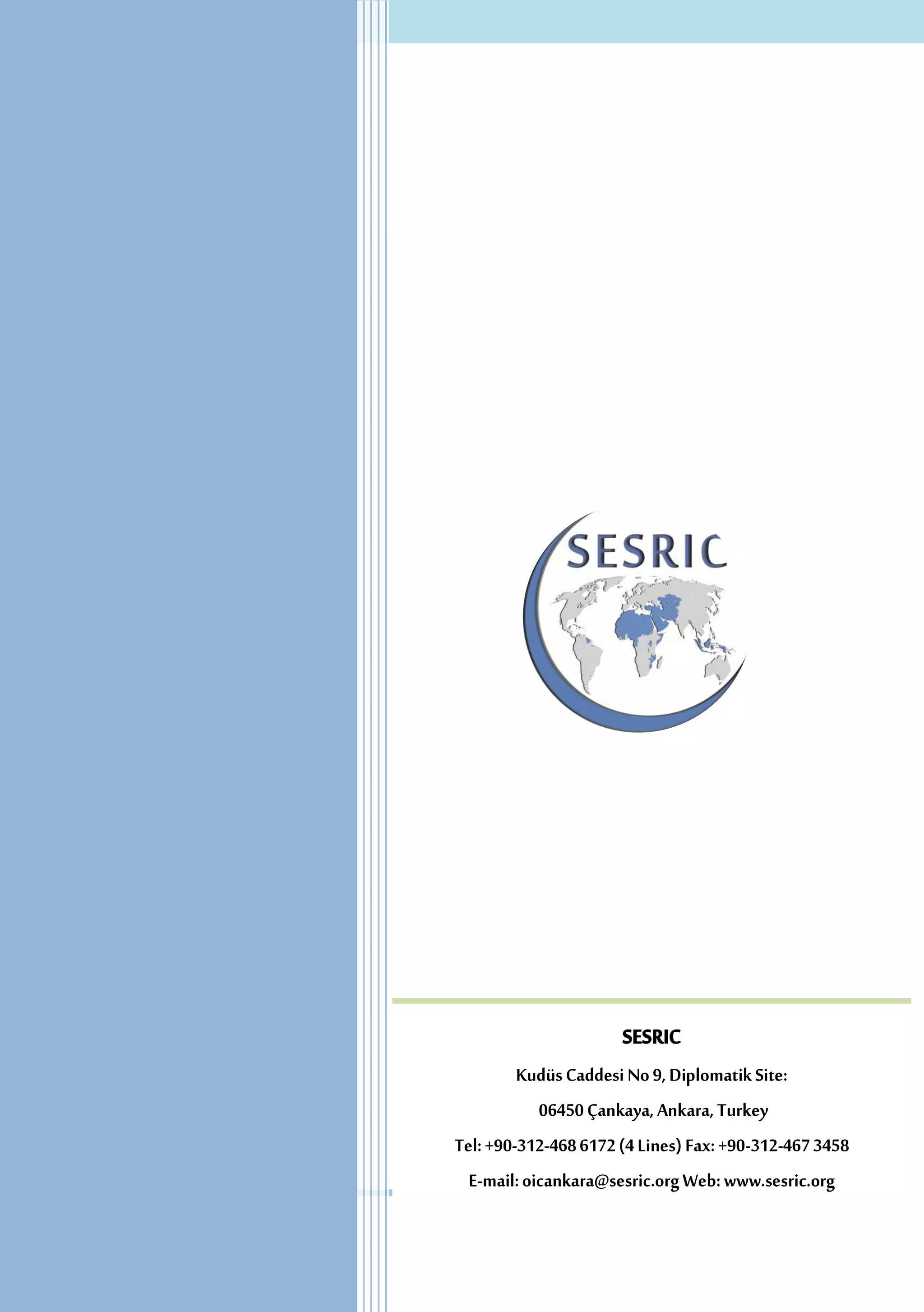 SESRIC
Kudüs Caddesi No 9, Diplomatik Site:
06450 Çankaya, Ankara, Turkey
Tel: +90-312-468 6172 (4 Lines) Fax: +90-312-467 3458
E-mail: oicankara@sesric.org Web: www.sesric.org

15

 