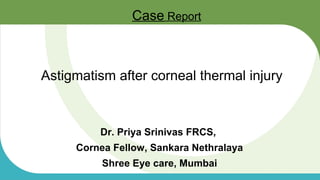Astigmatism after corneal thermal injury
Dr. Priya Srinivas FRCS,
Cornea Fellow, Sankara Nethralaya
Shree Eye care, Mumbai
Case Report
 