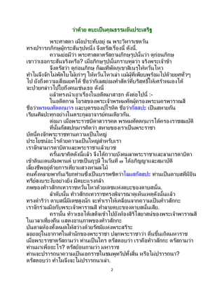 2
ว่าด้วย ตบะเป็นคุณธรรมอันประเสริฐ
พระศาสดา เมื่อประทับอยู่ ณ พระวิหารเชตวัน
ทรงปรารภภิกษุผู้กระสันรูปหนึ่ง จึงตรัสเรื่องนี้ ดังนี้.
ความย่อมีว่า พระศาสดาตรัสถามภิกษุรูปนั้นว่า ดูก่อนภิกษุ
เขาว่าเธอกระสันจริงหรือ? เมื่อภิกษุรูปนั้นกราบทูลว่า จริงพระเจ้าข้า
จึงตรัสว่า ดูก่อนภิกษุ ก็ลมที่พัดภูเขาสิเนรุให้หวั่นไหว
ทาไมจึงจักไม่พัดใบไม้เก่าๆ ให้หวั่นไหวเล่า แม้ผู้ที่เพียบพร้อมไปด้วยยศทั่วๆ
ไป ยังถึงความเสื่อมยศได้ ชื่อว่ากิเลสย่อมทาสัตว์ที่บริสุทธิ์ให้เศร้าหมองได้
จะป่วยกล่าวไปใยถึงคนเช่นเธอ ดังนี้
แล้วทรงนาเอาเรื่องในอดีตมาสาธก ดังต่อไปนี้ :-
ในอดีตกาล โอรสของพระเจ้าพรหมทัตผู้ครองพระนครพาราณสี
ชื่อว่าพรหมทัตตกุมาร และบุตรของปุโรหิต ชื่อว่ากัสสปะ เป็นสหายกัน
เรียนศิลปะทุกอย่างในตระกูลอาจารย์คนเดียวกัน.
ต่อมา เมื่อพระราชบิดาสวรรคต พรหมทัตตกุมารได้ครองราชสมบัติ
ที่นั้นกัสสปกุมารคิดว่า สหายของเราเป็ นพระราชา
บัดนี้คงจักพระราชทานความเป็ นใหญ่
ประโยชน์อะไรด้วยความเป็นใหญ่สาหรับเรา
เราจักลามารดาบิดาและพระราชาแล้วบวช
ครั้นเขาคิดดังนี้แล้ว จึงได้ถวายบังคมลาพระราชาและลามารดาบิดา
เข้าดินแดนหิมพานต์ บวชเป็นฤๅษี ในวันที่ ๗ ได้อภิญญาและสมาบัติ
เลี้ยงชีพอยู่ด้วยการเที่ยวแสวงหาผลไม้
คนทั้งหลายพากันเรียกท่านซึ่งเป็ นบรรพชิตว่าโลมสกัสสปะ ท่านเป็นดาบสที่มีอิน
ทรีย์สงบระงับอย่างยิ่ง มีตบะแรงกล้า
ภพของท้าวสักกเทวราชหวั่นไหวด้วยเดชแห่งตบะของดาบสนั้น.
ลาดับนั้น ท้าวสักกเทวราชทรงพิจารณาดูเห็นเหตุดังนั้นแล้ว
ทรงดาริว่า ดาบสนี้มีเดชสูงนัก จะทาเราให้เคลื่อนจากความเป็ นท้าวสักกะ
เราจักร่วมมือกับพระเจ้าพาราณสี ทาลายตบะของดาบสนั้นเสีย.
ครานั้น ท้าวเธอได้เสด็จเข้าไปยังห้องสิริไสยาสน์ของพระเจ้าพาราณสี
ในเวลาเที่ยงคืน แสดงอานุภาพของท้าวสักกะ
บันดาลห้องทั้งหมดให้สว่างด้วยรัศมีแห่งพระสรีระ
ลอยอยู่ในอากาศในสานักของพระราชา ปลุกพระราชาว่า ตื่นขึ้นเถิดมหาราช
เมื่อพระราชาตรัสถามว่า ท่านเป็ นใคร ตรัสตอบว่า เราคือท้าวสักกะ ตรัสถามว่า
ท่านมาเพื่ออะไร? ตรัสย้อนถามว่า มหาราช
ท่านจะปรารถนาความเป็นเอกราชในชมพูทวีปทั้งสิ้น หรือไม่ปรารถนา?
ตรัสตอบว่า ทาไมจึงจะไม่ปรารถนาเล่า.
 