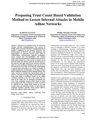 ISSN: 2278 – 1323
                              International Journal of Advanced Research in Computer Engineering & Technology
                                                                                  Volume 1, Issue 4, June 2012




  Proposing Trust Count Based Validation
 Method to Lessen Internal Attacks in Mobile
              Adhoc Networks

              D.SRINIVASA RAO                                              MOHD. SHAJID ANSARI
Department of Computer Science and Engineering                   Department of Computer Science and Engineering
RSR Rungta College of Engineering & Technology                    GD Rungta College of Engineering & Technology
         Bhilai, Chattisgarh, India                                        Bhilai, Chattisgarh, India
             sridas712@gmail.com                                             shajid_avis@yahoo.co.in


Abstract— Security is an essential service for wired and          transmissions and security issues etc.. The eventual
wireless network communications. The success of                   goal of designing a MANET network is to make
mobile ad hoc networks (MANET) strongly depends on                available a self-protecting, ―dynamic, self-forming,
people’s conﬁdence in its security. However, the                  and self-healing network‖ for the dynamic and non-
characteristics of MANET pose both challenges and
opportunities in achieving security goals, such as
                                                                  predictive topological network [1]. According to the
conﬁdentiality, authentication, integrity, availability,          positions and transmission range, every node in
access control, and non-repudiation. The wireless                 MANET acts as a router and tends to move arbitrary
nature and inherent features of mobile ad hoc networks            and dynamically connected to form network. The
make them exposed to a wide variety of attacks. In an             topology of the ad hoc network is mainly
internal attack, the attacker gains the normal access to          interdependent on two factors; the transmission
the network and takes part in the network activities,             power of the nodes and the Mobile Node location,
either by some malicious imitation to get the access to           which are never fixed along the time period. [2] Ad
the network as a new node, or by directly compromising            hoc networks excel from the traditional networks in
a current node and using it as a basis to conduct its
malicious behaviors. In this paper, we develop a cluster
                                                                  many factors like; easy and swift installation and
based validation methods to lessen internal attacks. The          trouble free reconfiguration, which transform them
entire network is divided into hierarchical group of              into circumstances, where deployment of a network
clusters, each cluster having a fully trusted cluster head.       infrastructure is too expensive or too susceptible [5].
Each node holds a certificate issued by an offline
certificate authority (CA). The Trust Count (TC) for              MANETs have applicability in several areas like in
each of the nodes can be estimated periodically for               military applications where cadets relaying important
every trust evaluation interval (TEI), based on their             data of situational awareness on the battleground, in
access policy (AP). The certificate of a node is renewed          corporate houses where employees or associates
or rejected by the cluster head, based on its trust
counter value. By simulation results, we show that our
                                                                  sharing information inside the company premises or
proposed technique provides better packet delivery                in a meeting hall; attendees using wireless gadgets
ratio and resilience against node capture.                        participating in an interactive conference, critical
                                                                  mission programmer for relief matters in any disaster
Keywords- Node Capture Attacks, Clustering, Trust                 events like large scale mishaps like war or terrorist
Count, Access Policy                                              attacks, natural disasters and all. They are also been
                                                                  used up in private area and home networking,
                 I. INTRODUCTION                                  ―location based‖ services, sensor networks and many
                                                                  more adds up as services based on MANET [4]. The
 An autonomous system of mobile hosts connected by                three major drawback related to the quality of service
wireless links, often called Mobile Ad hoc NETworks               in MANET are bandwidth limitations, vibrant and
(MANETs) . Mobile ad hoc network has been a                       non-predictive topology and the limited processing
challenging research area for the last few years                  and minimum storage of mobile nodes [3] The
because of its dynamic topology, power constraints,               wireless nature and inherent features of mobile ad
limited range of each mobile host’s wireless                      hoc networks make them vulnerable to a wide variety

                                                                                                                    433

                                             All Rights Reserved © 2012 IJARCET
 