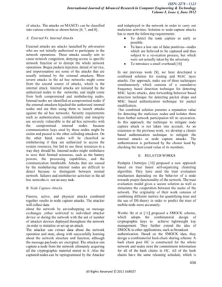 ISSN: 2278 – 1323
                            International Journal of Advanced Research in Computer Engineering & Technology
                                                                                Volume 1, Issue 4, June 2012


of attacks. The attacks on MANETs can be classified            and redeployed in the network in order to carry out
into various criteria as shown below [6, 7, and 8];            malicious activities. Solution to node capture attacks
                                                               has to meet the following requirements:
A. External Vs. Internal Attacks                                     To detect the node capture as early as
                                                                       possible.
External attacks are attacks launched by adversaries                 To have a low rate of false positives—nodes
who are not initially authorized to participate in the                 which are believed to be captured and thus
network operations. These attacks usually aim to                       subject to a revocation process, but which
cause network congestion, denying access to specific                   were not actually taken by the adversary.
network function or to disrupt the whole network                     To introduce a small overhead.[10]
operations. Bogus packets injection, denial of service,
and impersonation are some of the attacks that are             In our previous work [9], we have developed a
usually initiated by the external attackers. More              combined solution for routing and MAC layer
severe attacks in the ad hoc networks might come               attacks. Our approach, make use of three techniques
from the second source of attacks, which is the                simultaneously which consists of a cumulative
internal attack. Internal attacks are initiated by the         frequency based detection technique for detecting
authorized nodes in the networks, and might come               MAC layers attacks, data forwarding behavior based
from both compromised and misbehaving nodes.                   detection technique for detecting packet drops and
Internal nodes are identified as compromised nodes if          MAC based authentication technique for packet
the external attackers hijacked the authorized internal        modification.
nodes and are then using them to launch attacks                 Our combined solution presents a reputation value
against the ad hoc networks. Security requirements             for detecting the malicious nodes and isolates them
such as authentication, confidentiality and integrity          from further network participation till its revocation.
are severely vulnerable in the ad hoc networks with            In this approach, the technique to mitigate node
the    compromised        internal   nodes     because         capture attack is not taken into account. As an
communication keys used by these nodes might be                extension to the previous work, we develop a cluster
stolen and passed to the other colluding attackers. On         based authentication technique to mitigate the
the other hand, nodes will be classified as                    internal attacks or node capture attacks. The
misbehaving if they are authorized to access the               authentication is performed by the cluster head by
system resources, but fail to use these resources in a         checking the trust count value of its members.
way they should be. Internal nodes might misbehave
to save their limited resources, such as the battery                           II. RELATED WORKS
powers, the processing capabilities, and the
communication bandwidth. Attacks that are caused               Pushpita Chatterjee [10] proposed a new approach
by the misbehaving internal nodes are difficult to             based on trust based self-organizing clustering
detect because to distinguish between normal                   algorithm. They have used the trust evaluation
network failures and misbehavior activities in the ad          mechanism depending on the behavior of a node
hoc networks is not an easy task.                              towards proper functionality of the network. The trust
                                                               evaluation model gives a secure solution as well as
B. Node Capture Attacks                                        stimulates the cooperation between the nodes of the
                                                               network. The originality of their work consists of
Passive, active, and physical attacks combined                 combining different metrics for quantifying trust and
together results in node capture attacks. The attacker         the use of DS theory in order to predict the trust of
will collect data                                              mobile node more accurately.
about the network by eavesdropping on message
exchanges ,either restricted to individual attacker            Wenbo He et al [11] proposed a SMOCK scheme,
device or during the network with the aid of number            which adopts the combinatorial design of
of attacker devices deployed throughout the network            cryptographic keys to achieve lightweight key
,in order to initialize or set up an attack.                   management. They further extend the idea of
The attacker can extract data about the network                SMOCK to other applications, such as broadcast
operation and state, along with successfully learning          authentication. Based on the SMOCK idea, they
about the network structure and function, although             design a combinatorial hash-chain sharing scheme: A
the message payloads are encrypted. The attacker can           hash chain pool HC is constructed for the whole
capture a node from the network ultimately acquiring           network and nodes store the commitment information
all the cryptographic material stored in it .Also the          for all of the hash chains in HC. All of the hash
captured nodes can be reprogrammed by the Attacker             chains have the same releasing schedule, which is

                                                                                                                 434

                                          All Rights Reserved © 2012 IJARCET
 