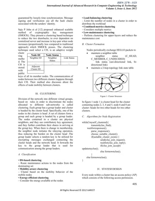 ISSN: 2278 – 1323
                            International Journal of Advanced Research in Computer Engineering & Technology
                                                                                Volume 1, Issue 4, June 2012


guaranteed by loosely time synchronization. Message            • Load-balancing clustering
signing and verification use all the hash chains               – Limit the number of nodes in a cluster in order to
associated with the senders’ identity.                         distribute the workload
                                                               • Combined-metrics clustering
Saju P John et al [12] proposed enhanced scalable              – Considers multiple metrics
method of cryptographic key management                         • Low-maintenance clustering
(SMOCK). They present a clustering based technique             – Perform clustering for upper-layers and reduce the
to reduce the two drawbacks; to over dependent on              maintenance cost
centralized server and increase in key-pair when node
increases (proportionally less compared to traditional         B. Cluster Formation
approach) which SMOCK posses. The clustering
technique used select a CH, is an adaptive weight                  Nodes periodically exchange HELLO packets to
cluste                                                              maintain a neighbor table
ring          Node ID       Node Status                                    neighbor        status      (C_HEAD,
metho       Neighbor ID       Neighbor       Link Status              C_MEMBER, C_UNDECIDED)
                                Status
d. The                                                                     link status (uni-directional link, bi-
                 …                …              …
CH is                                                                 directional link)
              Adjacent
stored
             Cluster ID                                             maintain a 2-hop-topology link state table
with
public
keys of all its member nodes. The communication of
nodes between two different clusters happens through
their CH. Their method also discusses about the
effects of node mobility between clusters.


                 III. CLUSTERING
                                                                                 Figure 1: Cluster Structure
Division of the network into different virtual groups,
based on rules in order to discriminate the nodes              In figure 1 node 1 is cluster head for the cluster
allocated to different sub-networks is called                  containing nodes 2, 3, 4 and 5, node 6 and 8 are
clustering. Each group has a group leader and cluster          cluster- heads for two other heads for two other
is headed by the cluster head. Specifically, one of the        clusters.
nodes in the clusters is head .A set of clusters form a
group and each group is headed by a group leader.              C. Algorithms for Node Registration
The nodes contained in a cluster are physical
neighbors, and they use contributory key agreement,            while(!myself_clustered){
and they further contribute their shares in arriving at                 transmit(clus_find);
the group key. When there is change in membership,                  waitforresponses();
the neighbor node initiates the rekeying operation,                     parse_responses();
thus reducing the burden on the cluster head .The                       choose_suitable_cluster();
group leader selects a random key to be utilized for                    if(suitable_cluster_exists) {
encrypting messages exchanged connecting the                                      send(clus_join_request);
cluster heads and the network head. It forwards the                               waitfor(clus_join_reply);
key to the group leader that is used for                                          if(clus_join_accept)
communication among the group leaders.                         updatemyclus();
                                                                                  else formownclus();
A. Classification                                                       }
                                                                   else formownclus();
• DS-based clustering                                          }
– Route maintenance actions to the nodes from the
dominating set
• Mobility-aware clustering                                                    IV. SYSTEM DESIGN
– Cluster based on the mobility behavior of the
mobile nodes                                                   Every node within a cluster has an access policy (AP)
• Energy-efficient clustering                                  which consists of the following access permission.
– Consider the energy available at the nodes
                                                                                                                    435

                                          All Rights Reserved © 2012 IJARCET
 