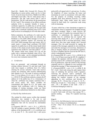 ISSN: 2278 – 1323
                             International Journal of Advanced Research in Computer Engineering & Technology
                                                                                 Volume 1, Issue 4, June 2012


Read (R) ; Modify (M); Forward (F); Process (P)                 policy(AP), all signed with A’s private key. To allow
Depending on access policy nodes can be in three                for simplicity of nonce recycling, the nonce and
levels .It can be lower level (LL), Middle level (ML),          timestamp are used in concurrence with each other.
and Higher level (HL). The LL node posses only F                For the purpose of avoiding recycling within
permission .The ML node posses both F and R                     probable clock skew between receivers, it is made
permissions. The HL node posses all the permissions             sufficiently large. Other nodes stores the nonce
R, M, F and P. The existence of an offline certificate          viewed by them lastly for a particular node along
authority (CA) is assumed. Initially it issues a                with its timestamp.
certificate signed by its public key to all the nodes
which consists of the access policy AP for each node             If nonce which has a later timestamp re-appears in
along with a certificate expiration time (CET). Each            valid packet, nonce is assumed to be wrapped around,
node involves in exchanging its AP with other nodes.            and hence accepted. When a node receives DP
                                                                message, its uses A’s public key extracted from A’s
Before expiration, the certificate of a node must be            certificate, to authenticate the signature and to
renewed. After the cluster heads are selected, they             validate that A’s certificate has not expired. The
broadcast a CH_CERT_REQ message to CA for a                     receiving node checks (N A , IP A ), tuple to verify
cluster head certificate request. On receiving the              that processing of DP is not done previously. Nodes
CH_CERT_REQ message from each cluster, the CA                   which have seen their tuple already don’t forward
sends issues a cluster head certificate CH_CERT                 messages. Else, the node proceeds by signing the
signed by its public key to all the cluster heads which         contents of the messages, appends its own certificate,
consists of the cluster id and cluster head certificate         and sends the message to its next hop. Alterations of
expiration time (CHCET) such that CHCET > CET                   data or integrity attacks are prevented by signature.
.We assume initial trust counter (TC) for all the               Let B be a neighbor that has received the DP from A,
nodes with a minimum threshold value (TCth). The                which it subsequently forward.
TC for all the nodes can be estimated periodically              BTransmit:[[DP, IP x ,cert A , N A ,t, AP] K Pr ] K
for every trust evaluation interval (TEI).                      Pr B , Cert B Upon receiving the DP, B’s neighbor C
                                                                validates the signature with the given certificate C,
A. Certification                                                and then removes B’s certificate & signature, records
                                                                B as its predecessor, signs the content of the message
Keys are generated and exchanged through an                     originally sent by A, appends its own certificate and
existing relation between CA and each node. Each                forward the message. C then retransmits the DP.
node must request a certificate from CA, before                 CTransmit:[[DP,IP x ,cert A ,N A ,t,AP]K Pr ]K
entering the ad hoc networks. Each node receives                PrC ,CertC. Each node along the path repeats these
exactly one certificate, after securely authenticating          steps of validating the previous node’s signature,
their identity to CA. The node A receives certificate           removing the previous node’s certificate and
from C>A as follows, CA A: cert A = [IP A , K Pu ,              signature, recording the previous node’s IP address,
t, e, AP] K Pr The certificate authority contains the IP        signing the original contents of the message,
address of A the public key of A, a timestamp t of              appending its own certificate and forwards the
when the certificate was created, expiration time e             message. [K Pr - Private Key of node A ; K Pu -
and access policy AP. These variables are                       Public key of node A t - Time stamp ; e – Expiration
concatenated and signed by CA. All nodes must                   time ; IP x -IP address of the node ; Cert A -
maintain fresh certificates, with CA. During the                Certificate belonging to node A]
exchange of routing messages, nodes use these
certificates to authenticate themselves to other nodes.         C. Hop-By-Hop Authentication: Consider two nodes
                                                                A and B. Each node will have time stamps TS s ,
B. Hop-By-Hop Authentication                                    (packet sending    time), TS r (packet receiving
                                                                time).
The method by which source verifies that intended
destination was reached is by end to end                        Case 1:
authentication. Source node, A send data to particular          If A is in LL, the following two tests are conducted
destination that will be received by intermediate               Test 1: (For violation of confidentiality)
node.                                                           If (TSr - TSs)> TS th (where TS th is a threshold
ATransmit: [DP, IP x , cert A , N A , t, AP] K Pr             value)
The DP includes a packet identifier (―DP‖), the IP              Then TC = TC -1
address of the destination (IP x ), A’s certificate (cert
A ), an once N A , the current time t and access                Test 2: (For violation of integrity)

                                                                                                                 436

                                           All Rights Reserved © 2012 IJARCET
 
