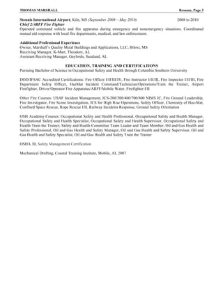THOMAS MARSHALL Resume, Page 3
Stennis International Airport, Kiln, MS (September 2008 – May 2010) 2008 to 2010
Chief 2/ARFF Fire Fighter
Operated command vehicle and fire apparatus during emergency and nonemergency situations. Coordinated
mutual aid response with local fire departments, medical, and law enforcement.
Additional Professional Experience
Owner, Marshall’s Quality Metal Buildings and Applications, LLC, Biloxi, MS
Receiving Manager, K-Mart, Theodore, AL
Assistant Receiving Manager, Gaylords, Saraland, AL
EDUCATION, TRAINING AND CERTIFICATIONS
Pursuing Bachelor of Science in Occupational Safety and Health through Columbia Southern University
DOD/IFSAC Accredited Certifications: Fire Officer I/II/III/IV, Fire Instructor I/II/III, Fire Inspector I/II/III, Fire
Department Safety Officer, HazMat Incident Command/Technician/Operations/Train the Trainer, Airport
Firefighter, Driver/Operator Fire Apparatus/ARFF/Mobile Water, Firefighter I/II
Other Fire Courses: USAF Incident Management, ICS-200/300/400/700/800 NIMS IC, Fire Ground Leadership,
Fire Investigator, Fire Scene Investigation, ICS for High Rise Operations, Safety Officer, Chemistry of Haz-Mat,
Confined Space Rescue, Rope Rescue I/II, Railway Incidents Response, Ground Safety Orientation
OSH Academy Courses: Occupational Safety and Health Professional, Occupational Safety and Health Manager,
Occupational Safety and Health Specialist, Occupational Safety and Health Supervisor, Occupational Safety and
Health Train the Trainer; Safety and Health Committee Team Leader and Team Member; Oil and Gas Health and
Safety Professional, Oil and Gas Health and Safety Manager, Oil and Gas Health and Safety Supervisor, Oil and
Gas Health and Safety Specialist, Oil and Gas Health and Safety Train the Trainer
OSHA 30, Safety Management Certification
Mechanical Drafting, Coastal Training Institute, Mobile, AL 2007
 