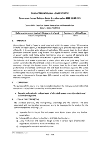 Electrical Power Generation and Transmission Course Code: 4330903
GTU - COGC-2021 Curriculum
Page 1 of 10
GUJARAT TECHNOLOGICAL UNIVERSITY (GTU)
Competency-focused Outcome-based Green Curriculum-2021 (COGC-2021)
Semester-III
Course Title: Electrical Power Generation and Transmission
(Course Code: 4330903)
Diploma programmer in which this course is offered Semester in which offered
Electrical Engineering Third
1. RATIONALE
Generation of Electric Power is most important activity in power system. With growing
demand for electric power, it has become more necessary to generate electric power more
efficiently. It is possible with advanced technology. This course deals in detail about
generation of electric power using thermal (coal) hydro and nuclear sources. These types
of power plants need highly skilled technocrats who are capable of operating and
maintaining various equipment and auxiliaries to generate uninterrupted power.
The bulk electrical power is generated at power plants which are quite away from load
center, transmitted to different load center by transmission system and then supplied to
consumers through distribution system. This course deals in detail with elements &
performance of overhead transmission line and HVDC transmission systems. The skilled
technocrats are required to operate and maintain power transmission system so that
uninterrupted electrical power supply is made available at consumer end. Essential efforts
are made in this course to develop basic skills required to maintain power generation and
transmission system.
2. COMPETENCY
The purpose of this course is to help the student to attain the following industry identified
competency through various teaching learning experiences:
 Operate and maintain various types of electrical power generating plants and
transmission systems.
3. COURSE OUTCOMES (COs)
The practical exercises, the underpinning knowledge and the relevant soft skills
associated with the identified competency are to be developed in the student for the
achievement of the following COs:
a) Supervise functioning of Thermal power plant, Hydro power plant and Nuclear
power plant.
b) Solve problems related to load curve and load duration curve.
c) Apply mechanical and electrical design aspects of various types of conductor,
support and insulator to maintain overhead line.
d) Analyze performance of transmission line.
 