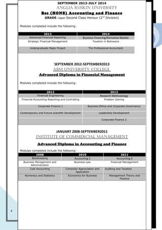 2015
4
CURRICULUM VITAEEdUCATION BACk GROUNd
SEPTEMBER 2013-JULY 2014
ANGLIA RUSkIN UNIVERSITy
Bsc (HONS) Accounting and Finance
GRADE: Upper Second Class Honour (2nd
Division)
Modules completed include the following:
2013 2014
Advanced Financial Reporting Business Financing/Derivative Market
Strategic Financial Management Taxation in Botswana
Undergraduate Major Project The Professional Accountant
SEPTEMBER 2012-SEPTEMBER2013
ABM UNIVERSITy COLLEGE
Advanced Diploma in Financial Management
Modules completed include the following:
2012 2013
Financial Engineering Research Methodology
Financial Accounting Reporting and Controlling Problem Solving
Corporate Finance 1 Business Ethics and Corporate Governance
Contemporary and Future scientific Development Leadership Development
Corporate Finance 2
JANUARY 2008-SEPTEMBER2011
INSTITUTE Of COMMERCIAL MANAGEMENT
Advanced Diploma in Accounting and Finance
Modules completed include the following:
2008 2010 2011
Bookkeeping Accounting 2 Accounting 3
Business Management and
Administration
Business Law Financial Management
Cost Accounting Computer Appreciation and
Application
Auditing and Taxation
Numeracy and Statistics Economics for Business Management Theory and
Practice
 