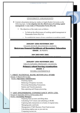 2015
4
CURRICULUM VITAE
UnIVERsITy HIGHLIGHTs
 Carried a dissertation during my studies at Anglia Ruskin University on the
following topic: An investigation into the effectiveness of working capital
management: A case study of Thanasanku Farms (Pty) ltd.
 The objectives of the study were as follows:
o To find out the effectiveness of working capital management at
Thanasanku Farms (Pty) Ltd.
o To establish the impact of non- compliance to working capital
JANUARY 2006-NOVEMBER 2007
nALEdI sEnIOR sECOndARy sCHOOL
Botswana General Certificate of Secondary Education
GRADE: 38 POINTS
JAN 2003-NOV 2005
MOGOdITsHAnE JUnIOR sECOndARy sCHOOL
Junior Certificate
GRADE: BJANUARY 1994-NOVEMBER 2002
nkOyApHIRI pRIMARy sCHOOL
Primary school leaving examination
GRADE: B
WORk EXpERIEnCE
1. FIRsT nATIOnAL bAnk bOTsWAnA (Fnbb)
Period: 17 March 2015 to date.
Profile: (Operations Administrator)
⋅ Checking reports.
⋅ Balancing of Suspense Accounts.
⋅ Processing Outstanding Transactions.
⋅ Salaries and Transfer payments.
⋅ Data capturing and Cheque processing.
2. LMT EnGInEERInG COnsULTAnCy (pTy) LTd.
Period: 01 September 2014 to 30 November 2014
Profile: (Accounting Manager)
⋅ Preparing final accounts and filling them.
⋅ Calculating VAT returns and submitting to BURS.
⋅ Capturing daily transactions in to books of original entry.
⋅ Managing petty cash book.
⋅ Management of T&N Business Trust Fund account.
⋅ Calculating employs pay as you earn tax.
⋅ Computing income tax.
 