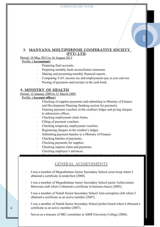 2015
4
CURRICULUM VITAE
3. MAnyAnA MULTIpURpOsE COOpERATIVE sOCIETy
(pTy) LTd.
Period: 16 May 2013 to 16 August 2013
Profile: (Accountant)
⋅ Preparing final accounts.
⋅ Preparing monthly bank reconciliation statement.
⋅ Making and presenting monthly financial reports.
⋅ Computing VAT, income tax and employments pay as you earn tax.
⋅ Posting of payments and receipts in the cash book.
4. MInIsTRy OF HEALTH
Period: 12 January 2009 to 31 March 2009
Profile: (Account officer)
⋅ Checking of supplies payments and submitting to Ministry of Finance
and Development Planning (banking section for payment).
⋅ Entering payment vouchers in the creditors ledger and giving cheques
to admissions offices.
⋅ Checking employment claim forms.
⋅ Filling of payment vouchers.
⋅ Checking temporary employment vouchers.
⋅ Registering cheques in the creditor’s ledger.
⋅ Submitting payment batches to a Ministry of Finance.
⋅ Checking batches of payments.
⋅ Checking payments for supplies.
⋅ Checking imprest claim and payments.
⋅ Checking employee’s advances.
⋅ Checking and batching adjustment vouchers for onward submission to
control section at Account and General (Ministry of Finance).
GEnERAL ACHIEVEMEnTs
⋅ I was a member of Mogoditshane Junior Secondary School scout troop where I
obtained a certificate in tenderfoot (2004).
⋅ I was a member of Mogoditshane Junior Secondary School junior Achievement
Botswana club where I obtained a certificate in business basics (2003).
⋅ I was a member of Naledi Senior Secondary School Anti-corruption club where I
obtained a certificate as an active member (2007).
⋅ I was a member of Naledi Senior Secondary School prefect board where I obtained a
certificate as an active member (2007).
⋅ Serves as a treasure of SRC committee at ABM University College (2008).
 