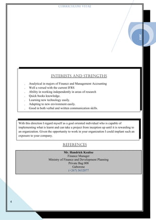 2015
4
CURRICULUM VITAE
REFERENCES
Mr. Handrick Keaitse
Finance Manager
Ministry of Finance and Development Planning
Private Bag 008
Gaborone
(+267) 3632077
With this direction I regard myself as a goal oriented individual who is capable of
implementing what is learnt and can take a project from inception up until it is rewarding to
an organization. Given the opportunity to work in your organization I could implant such an
exposure to your company.
INTERESTS AND STRENGTHS
. Analytical in majors of Finance and Management Accounting
. Well a versed with the current IFRS
. Ability in working independently in areas of research
. Quick books knowledge.
. Learning new technology easily.
. Adapting to new environment easily.
. Good in both verbal and written communication skills.
. Microsoft word, excel and publisher.
 