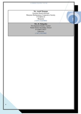 2015
4
CURRICULUM VITAE
Mr. Anold Mangope
Assistant Board chairman
Manyana Multipurpose Cooperative Society
P O BOX 45
Manyana
(+267) 72459893
Mrs. B. Mokgothu
Development Studies Teacher
Naledi Senior Secondary School
P O BOX 20527
Gaborone
(+267) 39525882
 