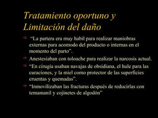 Tratamiento oportuno y
Limitación del daño
 “La partera era muy habil para realizar maniobras
externas para acomodo del producto o internas en el
momento del parto”.
 Anestesiaban con toloache para realizar la narcosis actual.
 “En cirugía usaban navajas de obsidiana, el hule para las
curaciones, y la miel como protector de las superficies
cruentas y quemadas”.
 “Inmovilizaban las fracturas después de reducirlas con
temamanil y cojinetes de algodón”
 
