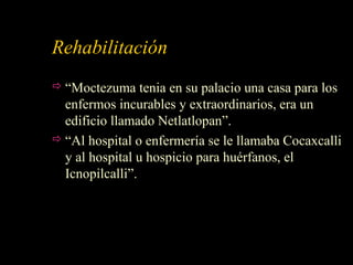 Rehabilitación
 “Moctezuma tenia en su palacio una casa para los
enfermos incurables y extraordinarios, era un
edificio llamado Netlatlopan”.
 “Al hospital o enfermería se le llamaba Cocaxcalli
y al hospital u hospicio para huérfanos, el
Icnopilcalli”.
 