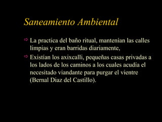 Saneamiento Ambiental
 La practica del baño ritual, mantenían las calles
limpias y eran barridas diariamente,
 Existían los axixcalli, pequeñas casas privadas a
los lados de los caminos a los cuales acudía el
necesitado viandante para purgar el vientre
(Bernal Diaz del Castillo).
 