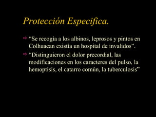 Protección Especifica.
 “Se recogía a los albinos, leprosos y pintos en
Colhuacan existía un hospital de invalidos”.
 “Distinguieron el dolor precordial, las
modificaciones en los caracteres del pulso, la
hemoptisis, el catarro común, la tuberculosis”
 