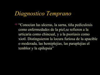 Diagnostico Temprano
 “Conocian las ulceras, la sarna, tiña pediculosis
como enfermedades de la piel,se refieren a la
urticaria como chincual, y a la psoriasis como
xiotl. Distinguieron la locura furiosa de la apacible
o moderada, las hemiplejias, las paraplejias el
temblor y la epilepsia”
 