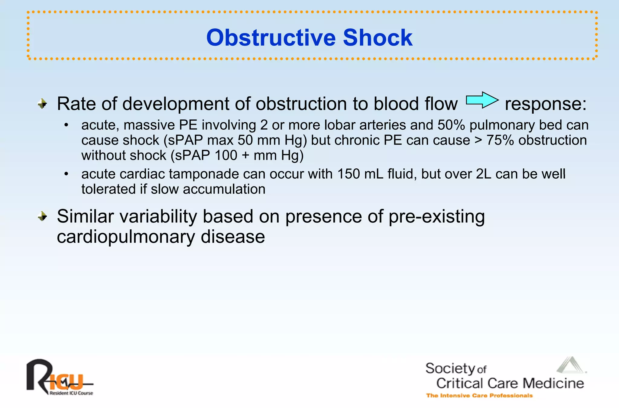 Obstructive Shock

Rate of development of obstruction to blood flow                   response:
• acute, massive PE involving 2 or more lobar arteries and 50% pulmonary bed can
  cause shock (sPAP max 50 mm Hg) but chronic PE can cause > 75% obstruction
  without shock (sPAP 100 + mm Hg)
• acute cardiac tamponade can occur with 150 mL fluid but over 2L can be well
                                                   fluid,
  tolerated if slow accumulation

Similar variability based on presence of pre-existing
cardiopulmonary disease
 