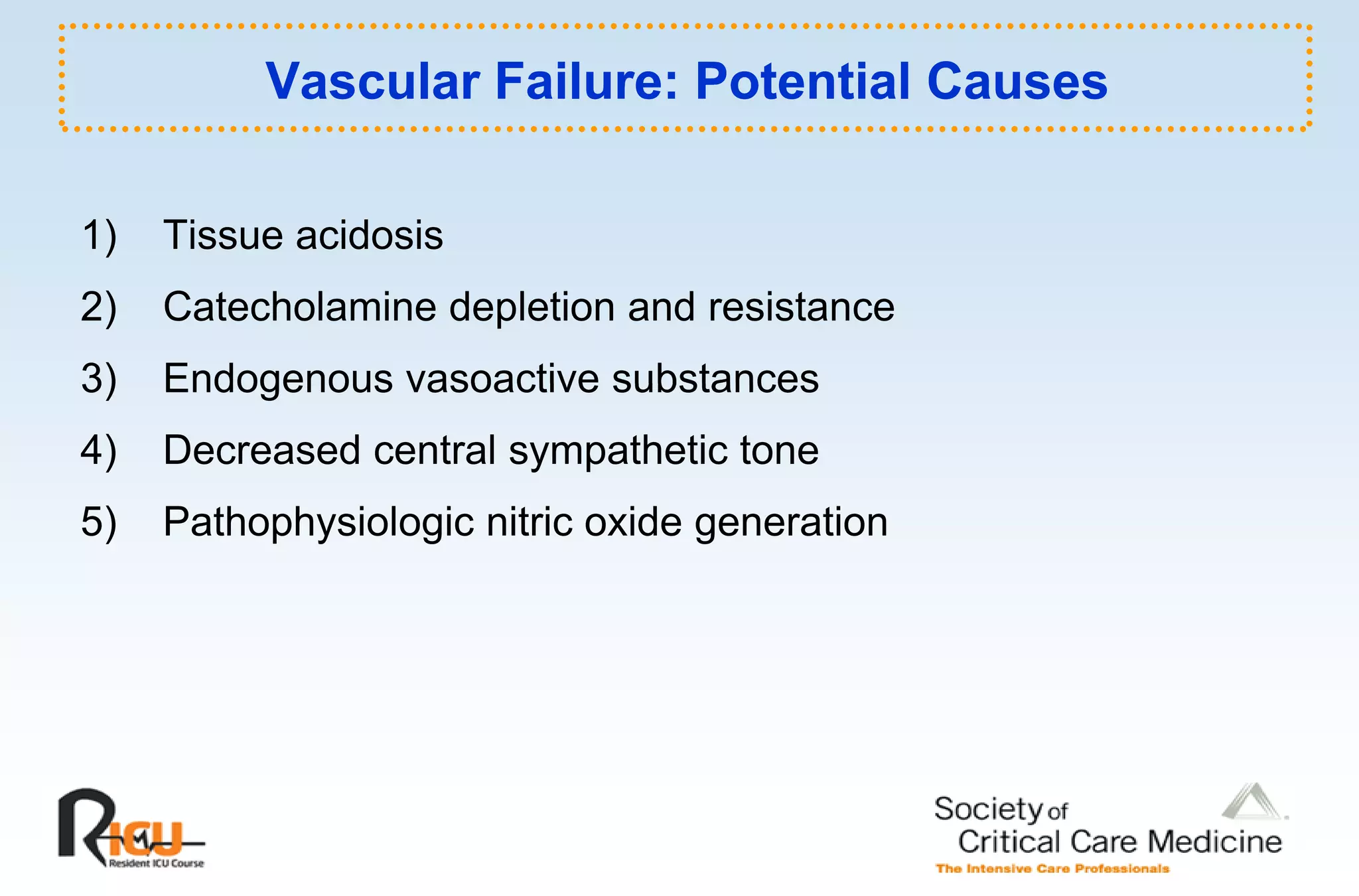 Vascular Failure: Potential Causes

1)
 )   Tissue acidosis
2)   Catecholamine depletion and resistance
3)   Endogenous vasoactive substances
4)   Decreased central sympathetic tone
5)   Pathophysiologic it i
     P th h i l i nitric oxide generation
                           id        ti
 